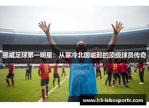 挪威足球第一明星:从寒冷北国崛起的顶级球员传奇 挪威足球第一明星:从寒冷北国崛起的顶级球员传奇