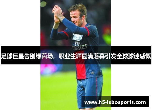 足球巨星告别绿茵场,职业生涯圆满落幕引发全球球迷感慨 足球巨星告别绿茵场,职业生涯圆满落幕引发全球球迷感慨