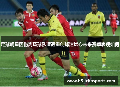 足球明星因伤离场球队遭遇重创球迷忧心未来赛季表现如何 足球明星因伤离场球队遭遇重创球迷忧心未来赛季表现如何