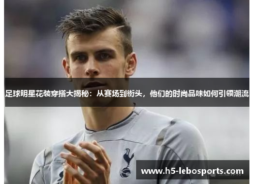 足球明星花装穿搭大揭秘:从赛场到街头,他们的时尚品味如何引领潮流 足球明星花装穿搭大揭秘:从赛场到街头,他们的时尚品味如何引领潮流