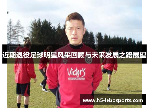 近期退役足球明星风采回顾与未来发展之路展望 近期退役足球明星风采回顾与未来发展之路展望