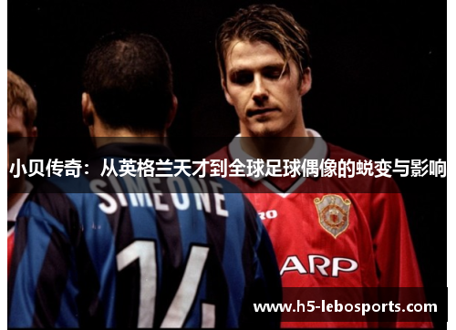小贝传奇:从英格兰天才到全球足球偶像的蜕变与影响 小贝传奇:从英格兰天才到全球足球偶像的蜕变与影响