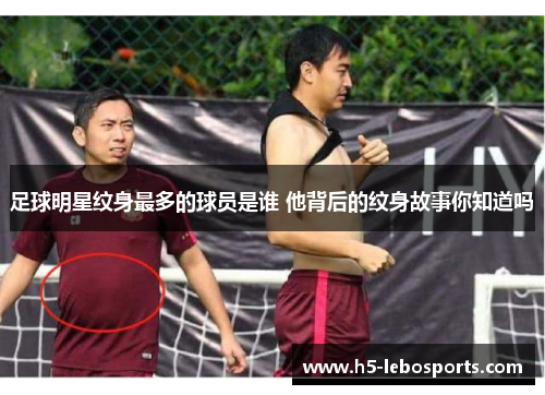 足球明星纹身最多的球员是谁 他背后的纹身故事你知道吗 足球明星纹身最多的球员是谁 他背后的纹身故事你知道吗