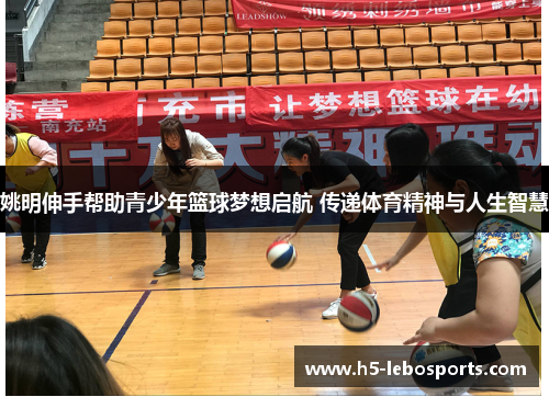 姚明伸手帮助青少年篮球梦想启航 传递体育精神与人生智慧 姚明伸手帮助青少年篮球梦想启航 传递体育精神与人生智慧