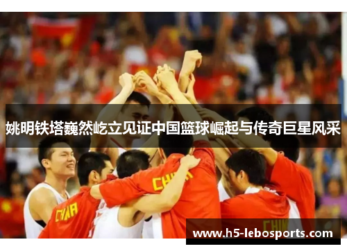 姚明铁塔巍然屹立见证中国篮球崛起与传奇巨星风采