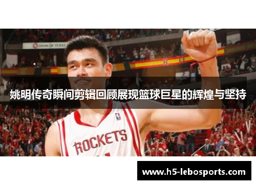 姚明传奇瞬间剪辑回顾展现篮球巨星的辉煌与坚持