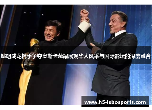 姚明成龙携手争夺奥斯卡荣耀展现华人风采与国际影坛的深度融合