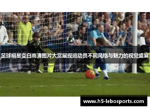 足球明星变白高清图片大赏展现运动员不同风格与魅力的视觉盛宴