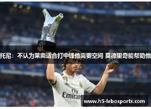 托尼:不认为莱奥适合打中锋他需要空间 莫德里奇能帮助他 托尼:不认为莱奥适合打中锋他需要空间 莫德里奇能帮助他