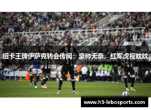 纽卡王牌伊萨克转会传闻：豪帅无奈，红军虎视眈眈